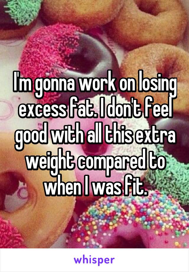 I'm gonna work on losing excess fat. I don't feel good with all this extra weight compared to when I was fit.