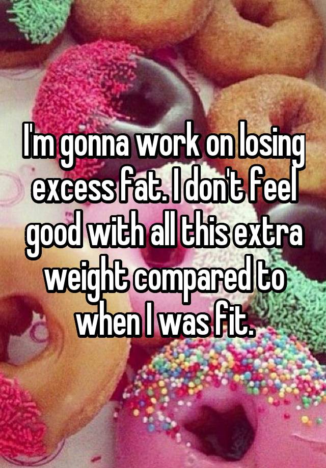 I'm gonna work on losing excess fat. I don't feel good with all this extra weight compared to when I was fit.