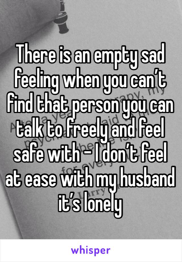 There is an empty sad feeling when you can’t find that person you can talk to freely and feel safe with - I don’t feel at ease with my husband it’s lonely 