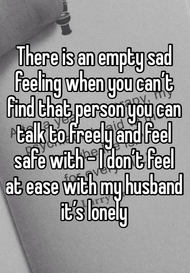 There is an empty sad feeling when you can’t find that person you can talk to freely and feel safe with - I don’t feel at ease with my husband it’s lonely 