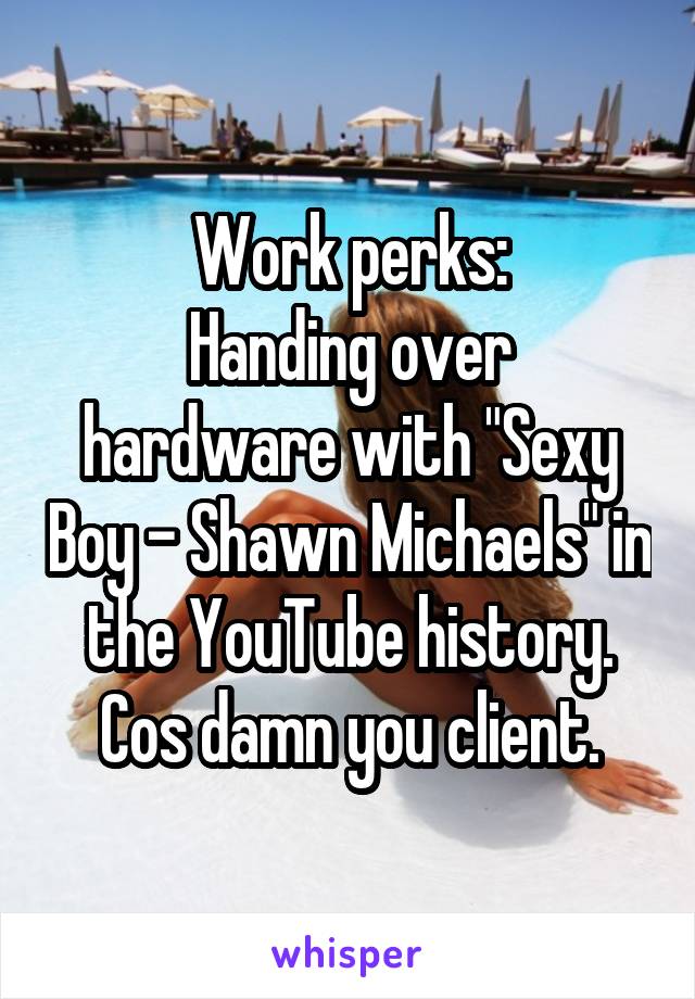 Work perks:
Handing over hardware with "Sexy Boy - Shawn Michaels" in the YouTube history.
Cos damn you client.