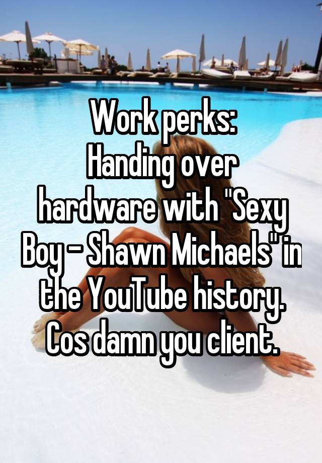 Work perks:
Handing over hardware with "Sexy Boy - Shawn Michaels" in the YouTube history.
Cos damn you client.
