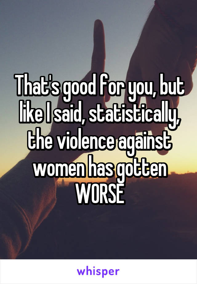 That's good for you, but like I said, statistically, the violence against women has gotten WORSE