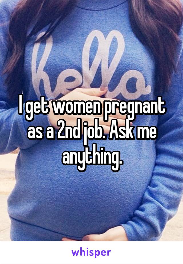 I get women pregnant as a 2nd job. Ask me anything.