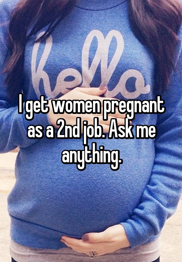 I get women pregnant as a 2nd job. Ask me anything.