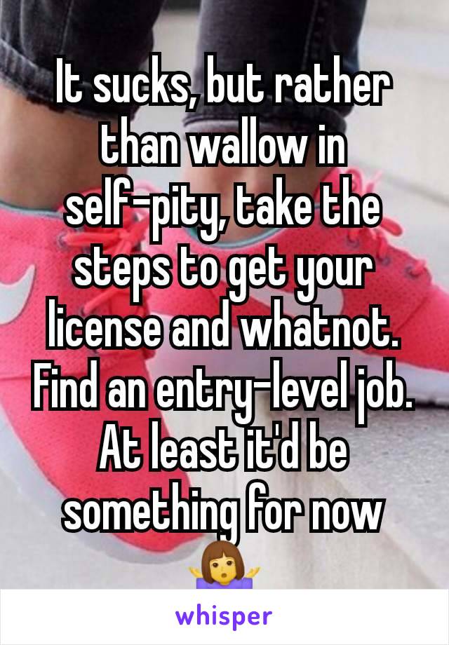 It sucks, but rather than wallow in self-pity, take the steps to get your license and whatnot. Find an entry-level job. At least it'd be something for now 🤷‍♀️