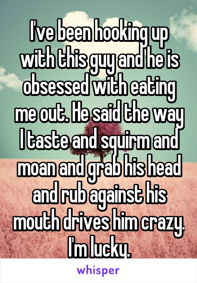 I've been hooking up with this guy and he is obsessed with eating me out. He said the way I taste and squirm and moan and grab his head and rub against his mouth drives him crazy. I'm lucky.