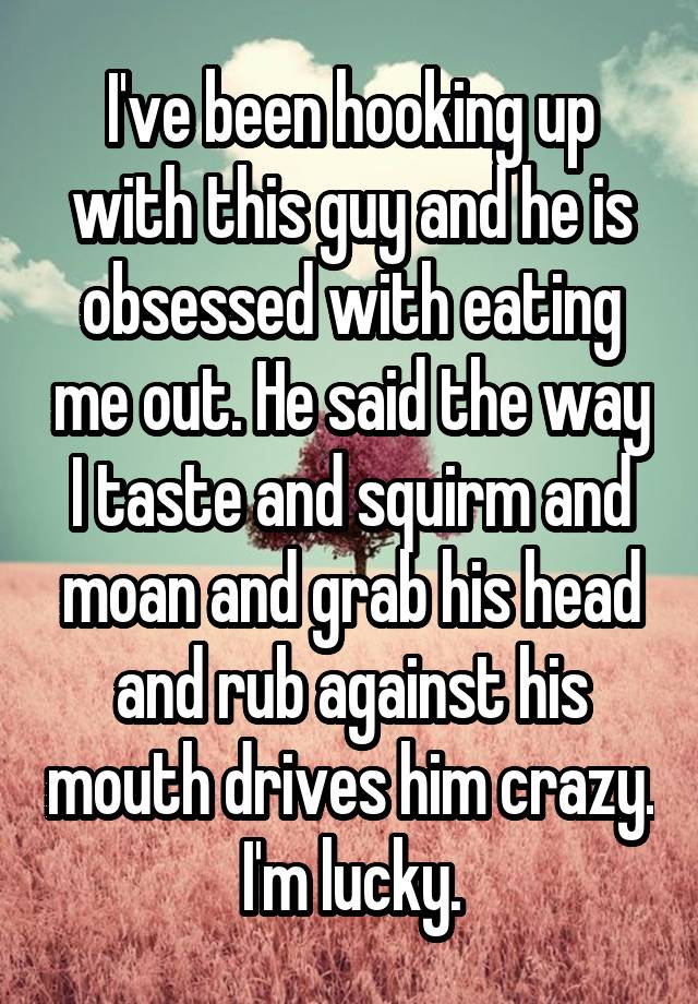 I've been hooking up with this guy and he is obsessed with eating me out. He said the way I taste and squirm and moan and grab his head and rub against his mouth drives him crazy. I'm lucky.