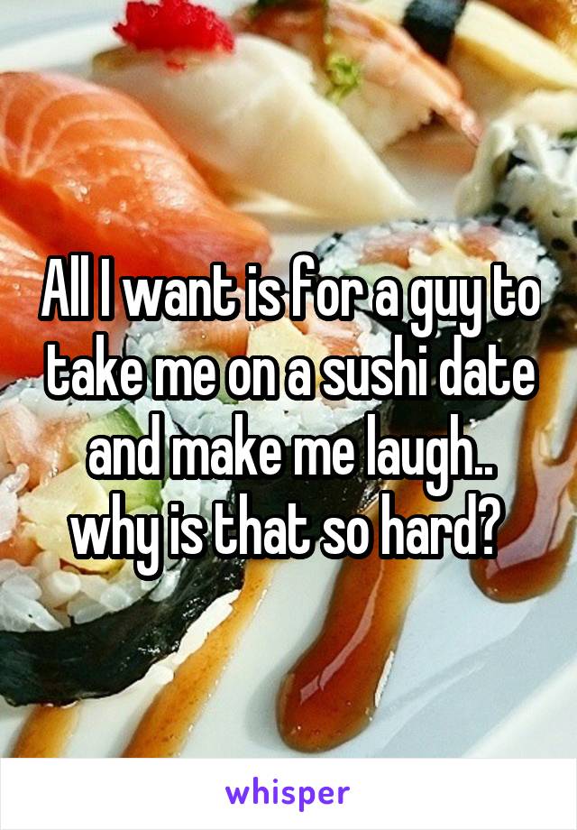 All I want is for a guy to take me on a sushi date and make me laugh.. why is that so hard? 