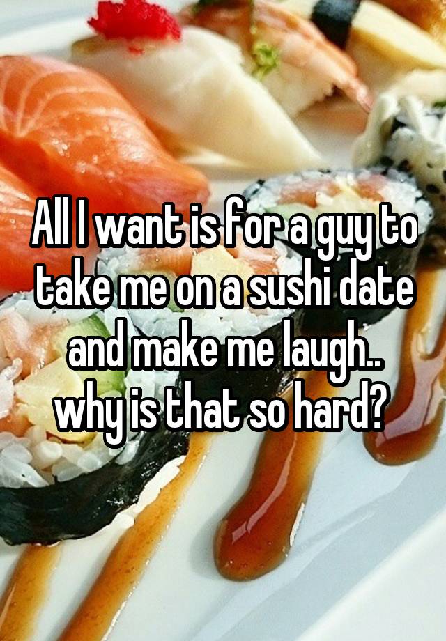 All I want is for a guy to take me on a sushi date and make me laugh.. why is that so hard? 