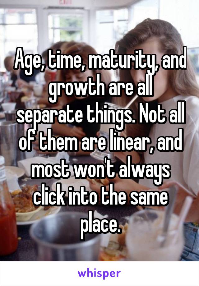 Age, time, maturity, and growth are all separate things. Not all of them are linear, and most won't always click into the same place.