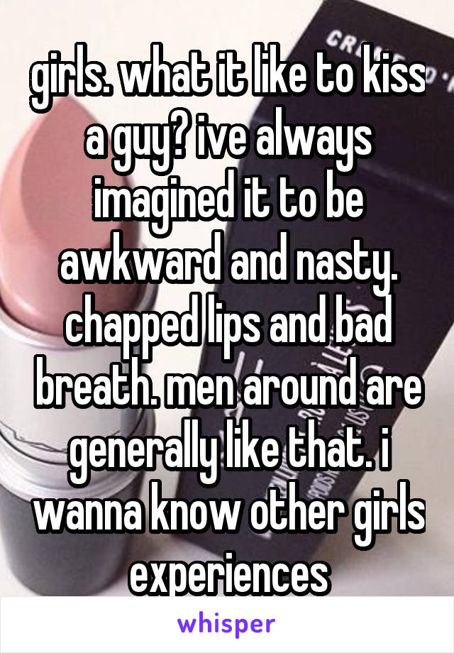 girls. what it like to kiss a guy? ive always imagined it to be awkward and nasty. chapped lips and bad breath. men around are generally like that. i wanna know other girls experiences