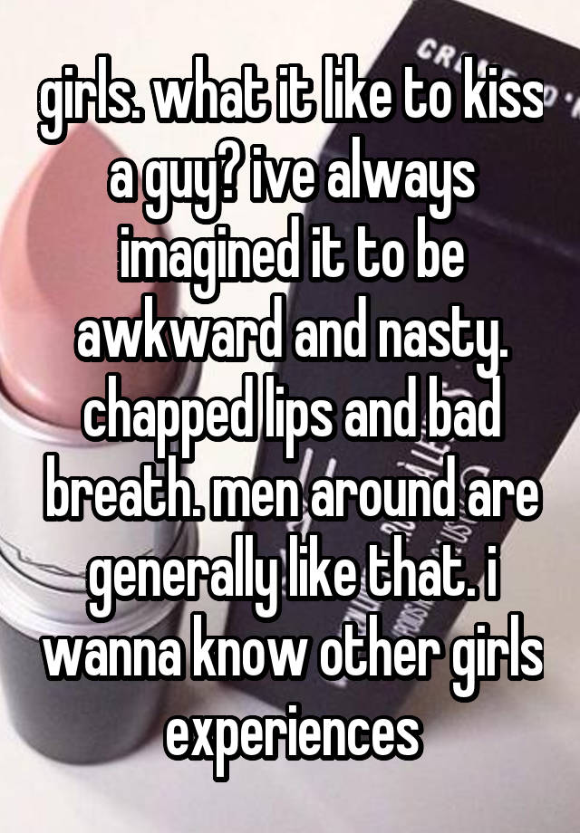 girls. what it like to kiss a guy? ive always imagined it to be awkward and nasty. chapped lips and bad breath. men around are generally like that. i wanna know other girls experiences