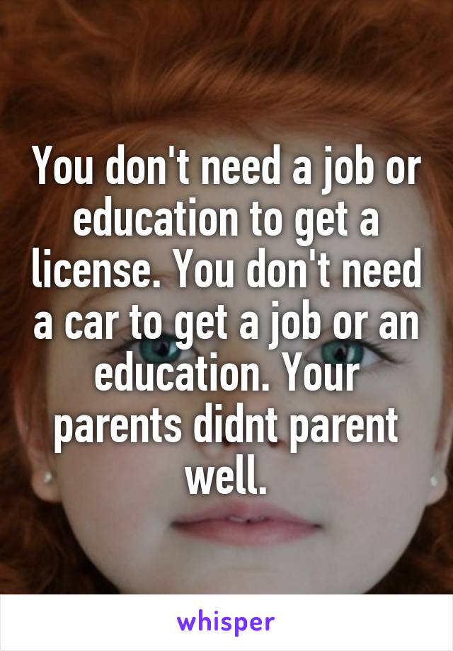 You don't need a job or education to get a license. You don't need a car to get a job or an education. Your parents didnt parent well.