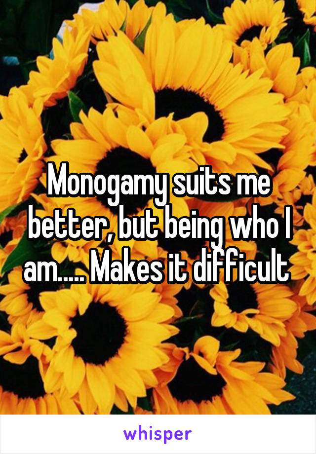 Monogamy suits me better, but being who I am..... Makes it difficult 