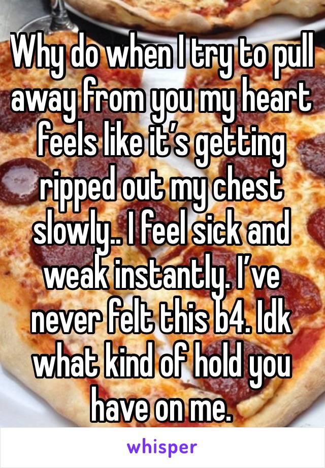 Why do when I try to pull away from you my heart feels like it’s getting ripped out my chest slowly.. I feel sick and weak instantly. I’ve never felt this b4. Idk what kind of hold you have on me.