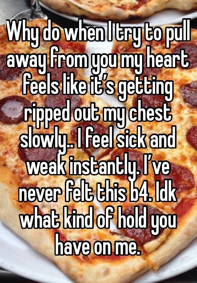 Why do when I try to pull away from you my heart feels like it’s getting ripped out my chest slowly.. I feel sick and weak instantly. I’ve never felt this b4. Idk what kind of hold you have on me.