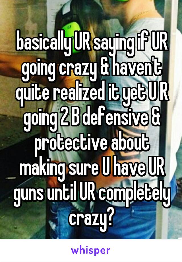 basically UR saying if UR going crazy & haven't quite realized it yet U R going 2 B defensive & protective about making sure U have UR guns until UR completely crazy?