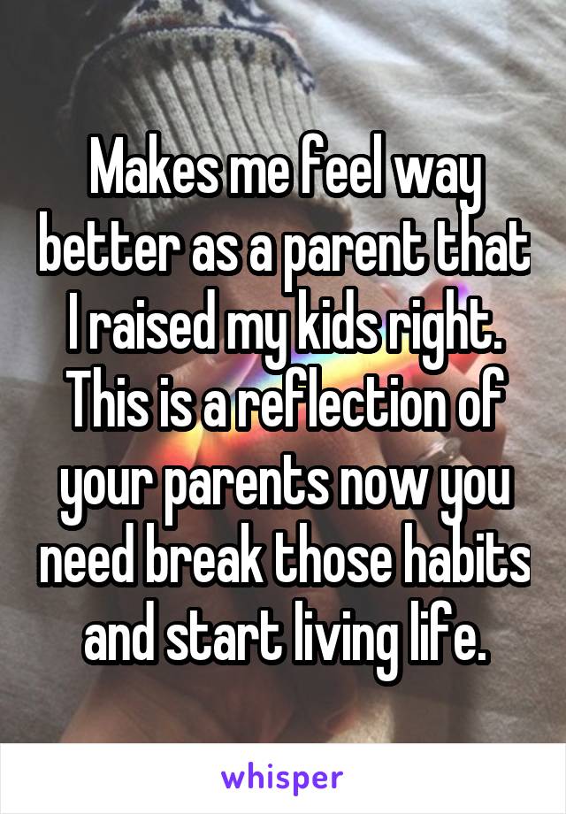 Makes me feel way better as a parent that I raised my kids right. This is a reflection of your parents now you need break those habits and start living life.