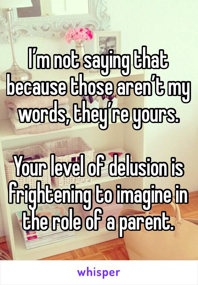 I’m not saying that because those aren’t my words, they’re yours.

Your level of delusion is frightening to imagine in the role of a parent.