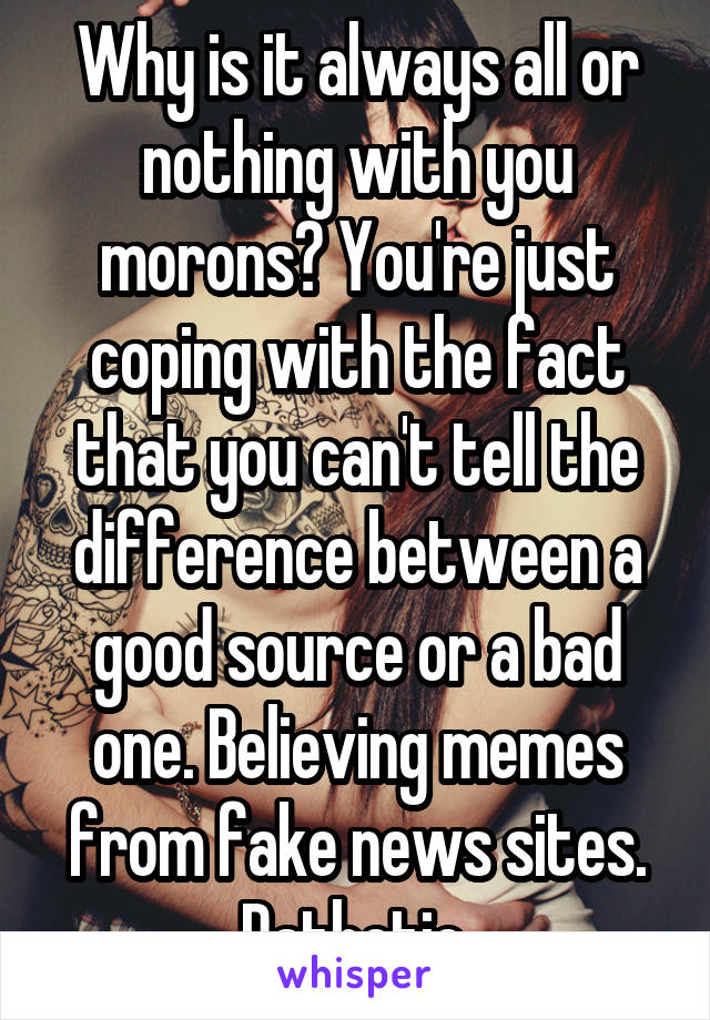 Why is it always all or nothing with you morons? You're just coping with the fact that you can't tell the difference between a good source or a bad one. Believing memes from fake news sites. Pathetic.