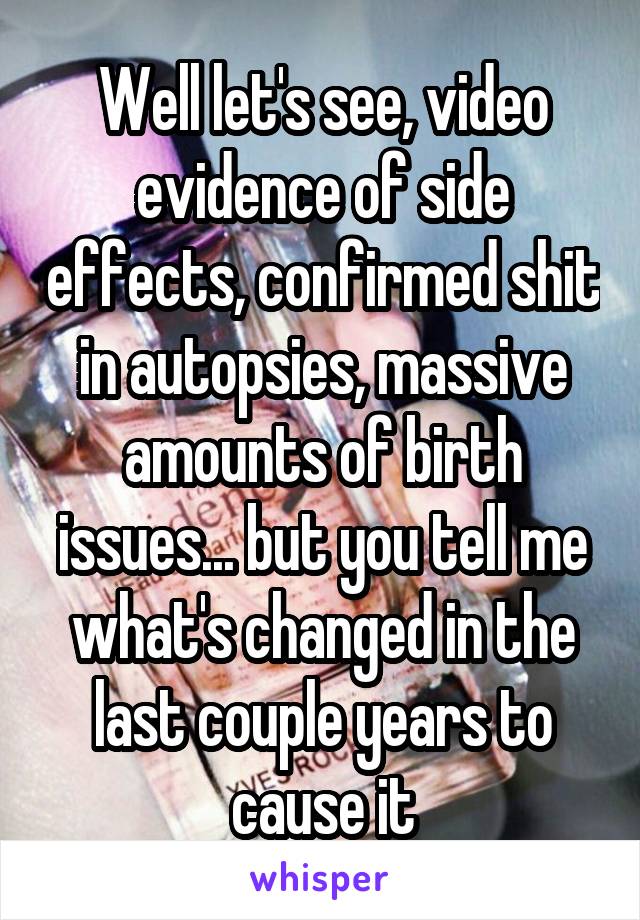 Well let's see, video evidence of side effects, confirmed shit in autopsies, massive amounts of birth issues... but you tell me what's changed in the last couple years to cause it