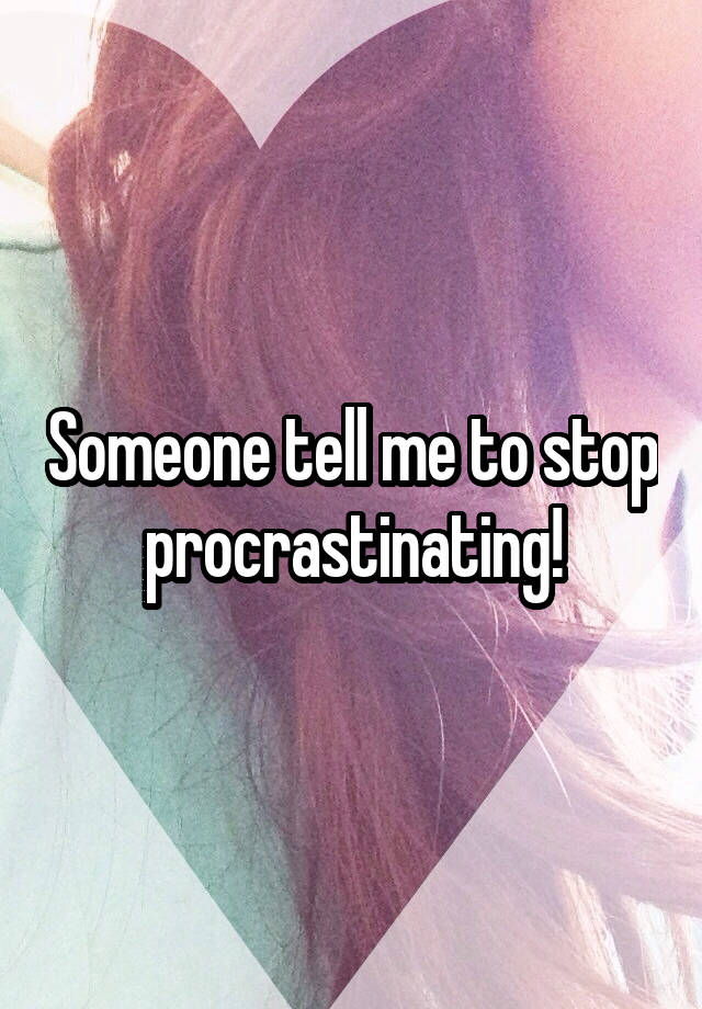 Someone tell me to stop procrastinating!