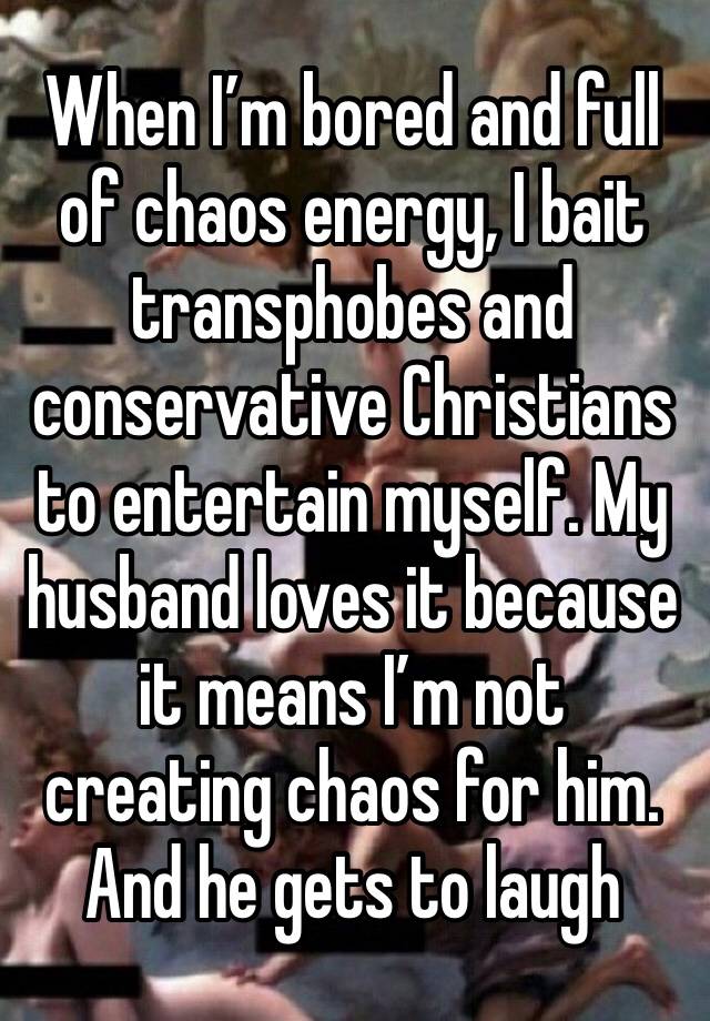 When I’m bored and full of chaos energy, I bait transphobes and conservative Christians to entertain myself. My husband loves it because it means I’m not creating chaos for him. And he gets to laugh