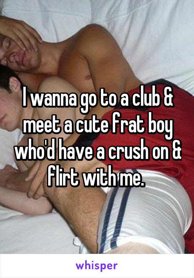 I wanna go to a club & meet a cute frat boy who'd have a crush on & flirt with me. 