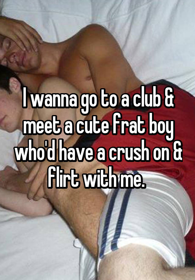 I wanna go to a club & meet a cute frat boy who'd have a crush on & flirt with me. 