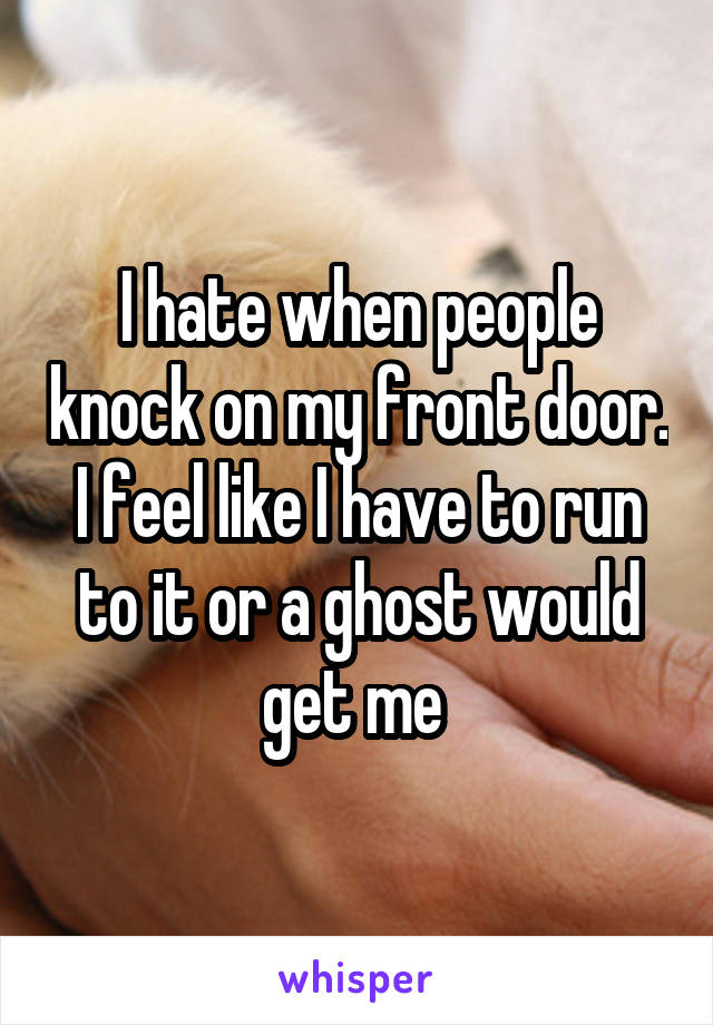 I hate when people knock on my front door. I feel like I have to run to it or a ghost would get me 