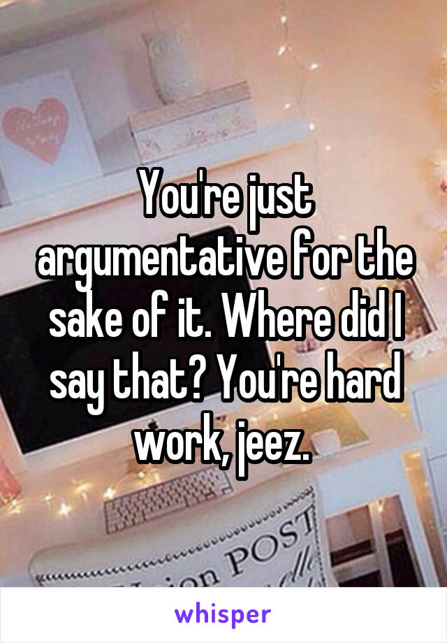 You're just argumentative for the sake of it. Where did I say that? You're hard work, jeez. 