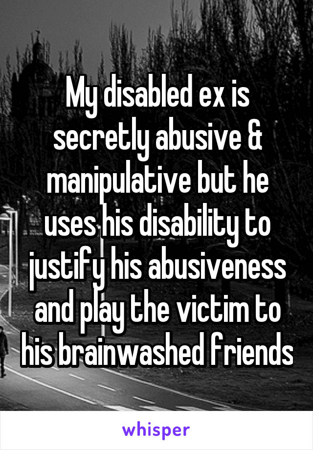 My disabled ex is secretly abusive & manipulative but he uses his disability to justify his abusiveness and play the victim to his brainwashed friends