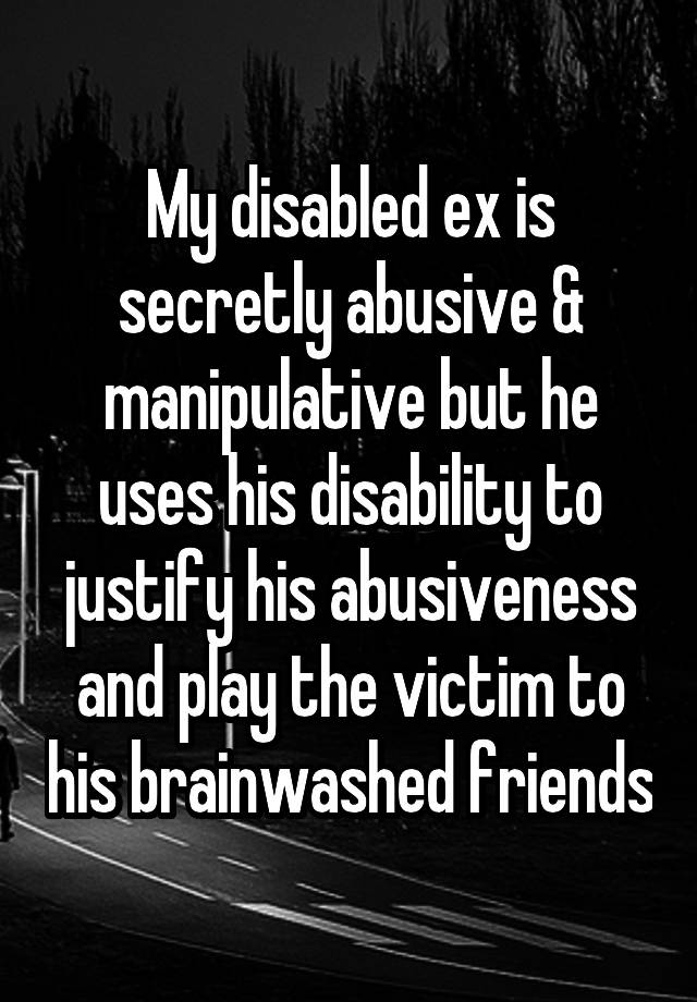 My disabled ex is secretly abusive & manipulative but he uses his disability to justify his abusiveness and play the victim to his brainwashed friends