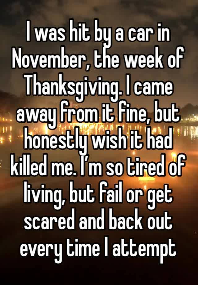 I was hit by a car in November, the week of Thanksgiving. I came away from it fine, but honestly wish it had killed me. I’m so tired of living, but fail or get scared and back out every time I attempt