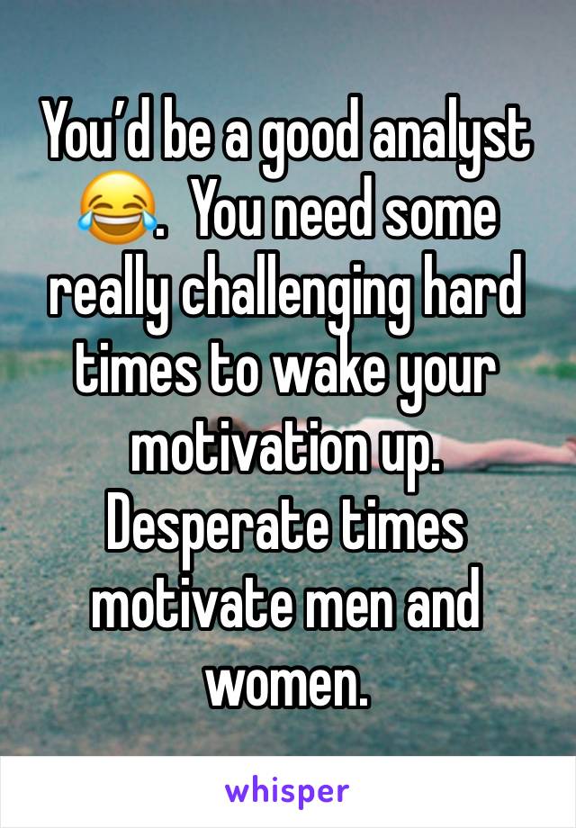 You’d be a good analyst 😂.  You need some really challenging hard times to wake your motivation up. Desperate times motivate men and women. 