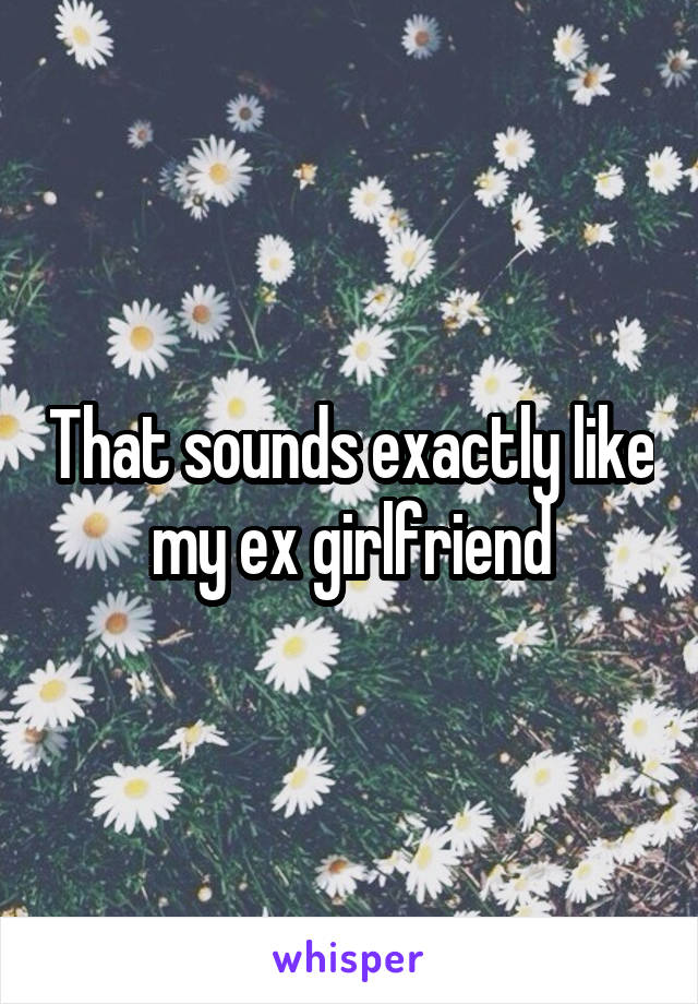 That sounds exactly like my ex girlfriend