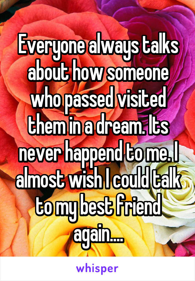 Everyone always talks about how someone who passed visited them in a dream. Its never happend to me. I almost wish I could talk to my best friend again....