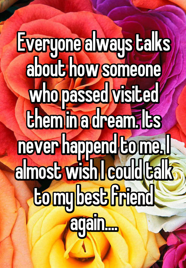 Everyone always talks about how someone who passed visited them in a dream. Its never happend to me. I almost wish I could talk to my best friend again....