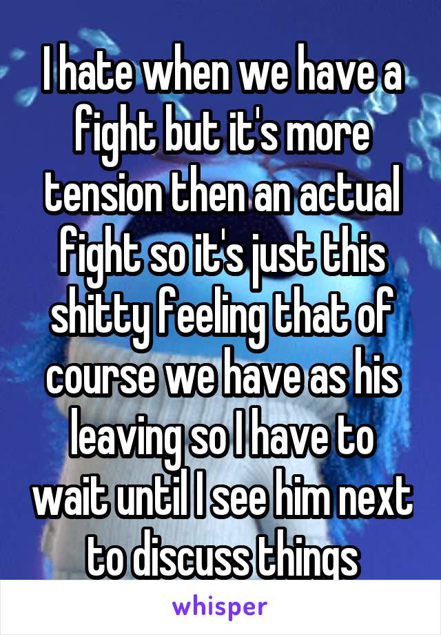 I hate when we have a fight but it's more tension then an actual fight so it's just this shitty feeling that of course we have as his leaving so I have to wait until I see him next to discuss things