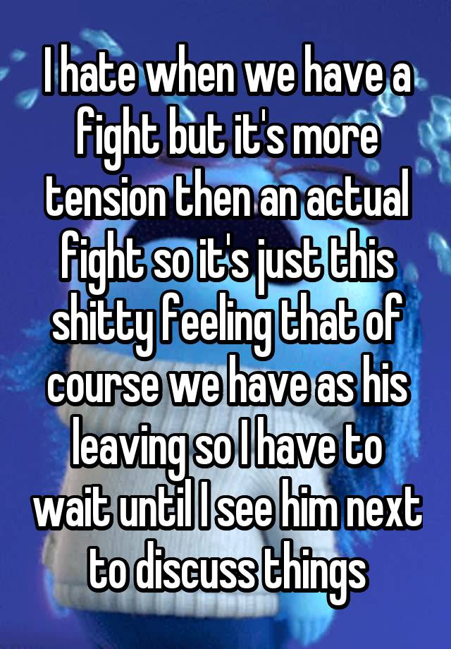 I hate when we have a fight but it's more tension then an actual fight so it's just this shitty feeling that of course we have as his leaving so I have to wait until I see him next to discuss things