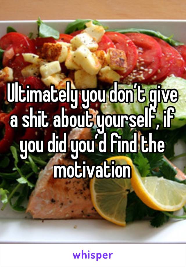 Ultimately you don’t give a shit about yourself, if you did you’d find the motivation 