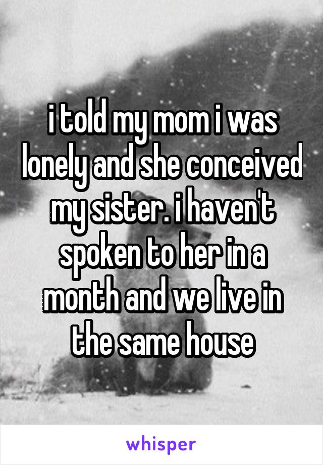 i told my mom i was lonely and she conceived my sister. i haven't spoken to her in a month and we live in the same house