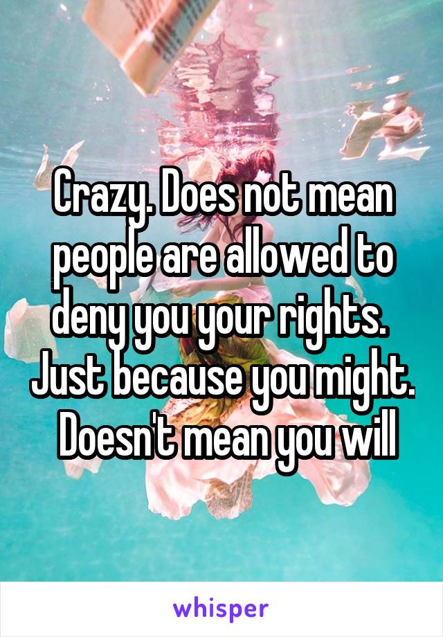 Crazy. Does not mean people are allowed to deny you your rights.  Just because you might.  Doesn't mean you will