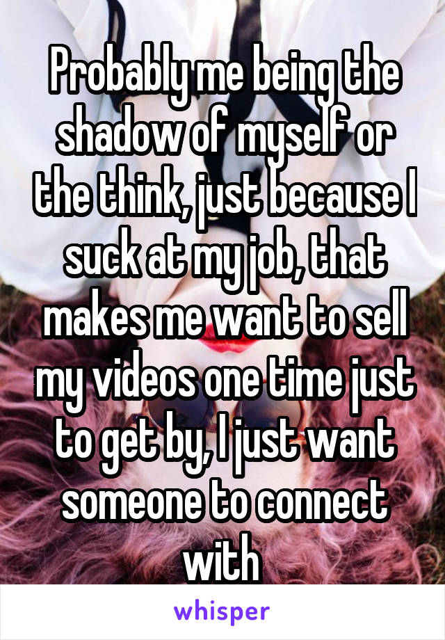 Probably me being the shadow of myself or the think, just because I suck at my job, that makes me want to sell my videos one time just to get by, I just want someone to connect with 