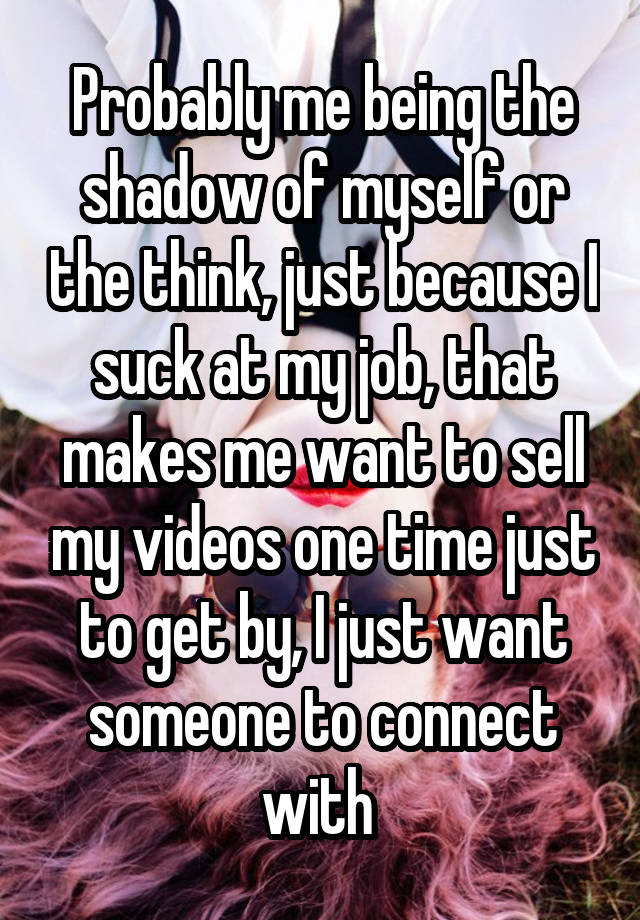 Probably me being the shadow of myself or the think, just because I suck at my job, that makes me want to sell my videos one time just to get by, I just want someone to connect with 