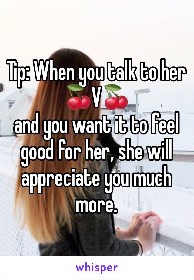 Tip: When you talk to her 🍒V🍒
and you want it to feel good for her, she will appreciate you much more.