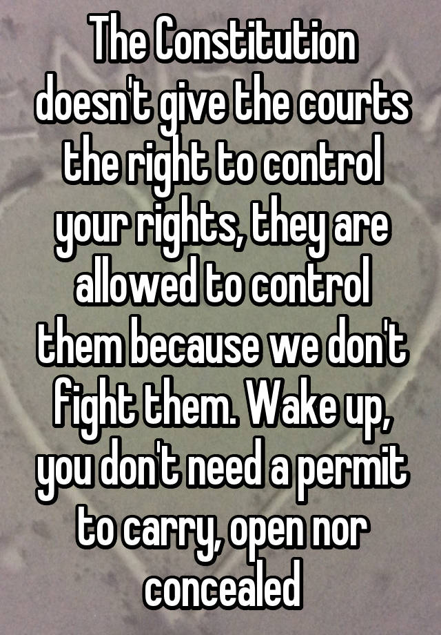 The Constitution doesn't give the courts the right to control your rights, they are allowed to control them because we don't fight them. Wake up, you don't need a permit to carry, open nor concealed
