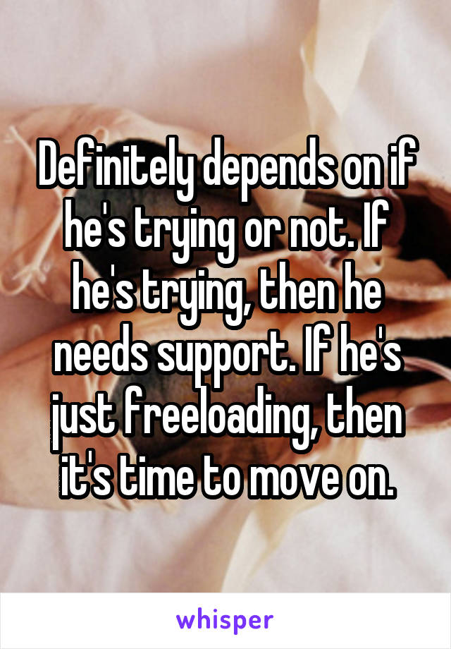 Definitely depends on if he's trying or not. If he's trying, then he needs support. If he's just freeloading, then it's time to move on.