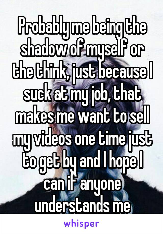 Probably me being the shadow of myself or the think, just because I suck at my job, that makes me want to sell my videos one time just to get by and I hope I can if anyone understands me